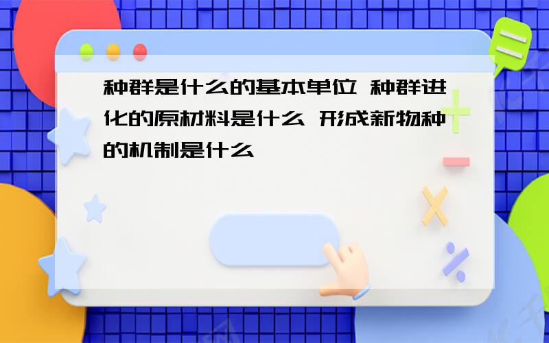 种群是什么的基本单位 种群进化的原材料是什么 形成新物种的机制是什么