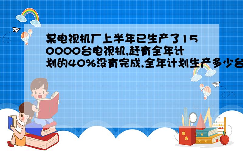 某电视机厂上半年已生产了150000台电视机,赶有全年计划的40%没有完成,全年计划生产多少台电视?