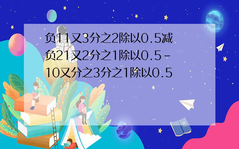 负11又3分之2除以0.5减负21又2分之1除以0.5-10又分之3分之1除以0.5