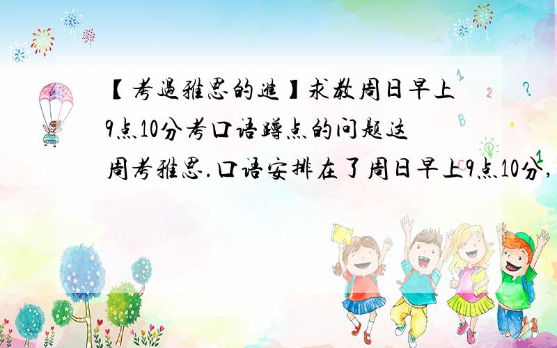 【考过雅思的进】求教周日早上9点10分考口语蹲点的问题这周考雅思.口语安排在了周日早上9点10分,求教早上口语第一个是什么时候考?我来得及蹲点么?或者会不会考周六下午考过的话题呢?