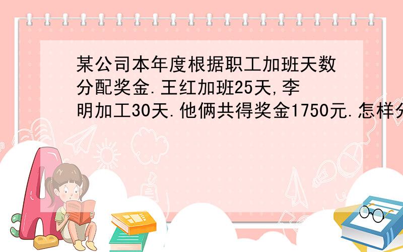 某公司本年度根据职工加班天数分配奖金.王红加班25天,李明加工30天.他俩共得奖金1750元.怎样分配合理除不尽,o(）＾）)o 唉