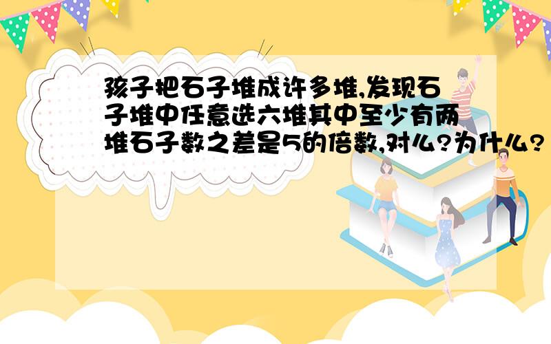 孩子把石子堆成许多堆,发现石子堆中任意选六堆其中至少有两堆石子数之差是5的倍数,对么?为什么?