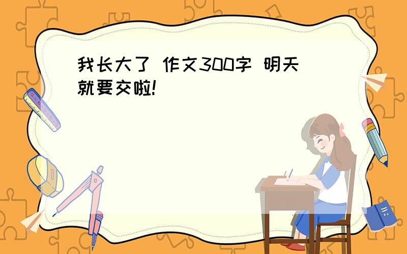 我长大了 作文300字 明天就要交啦!