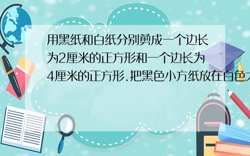 用黑纸和白纸分别剪成一个边长为2厘米的正方形和一个边长为4厘米的正方形.把黑色小方纸放在白色大方纸上再把白色小方纸放在黑色大方纸上.（也就是说,黑色的纸剪成一个边长为2厘米的