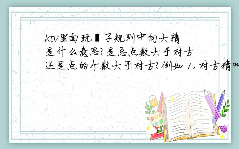 ktv里面玩骰子规则中向大猜是什么意思?是总点数大于对方还是点的个数大于对方?例如 1,对方猜叫4ktv里面玩骰子规则中向大猜是什么意思?是总点数大于对方还是点的个数大于对方?例如1,对方