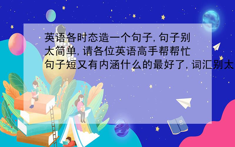 英语各时态造一个句子,句子别太简单,请各位英语高手帮帮忙句子短又有内涵什么的最好了,词汇别太偏僻,主要是这时态用的好就行.直接句子就成,不用讲解啥的,最好有翻译,但一定要保证对.