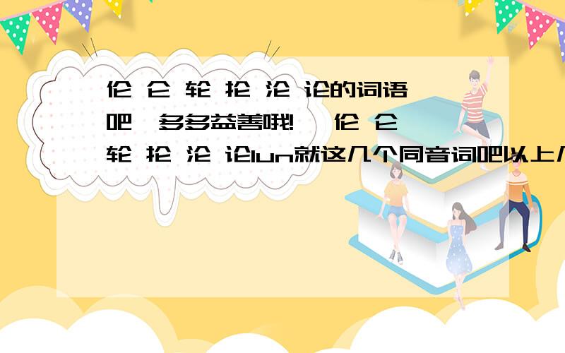 伦 仑 轮 抡 沦 论的词语吧,多多益善哦!纶 伦 仑 轮 抡 沦 论lun就这几个同音词吧以上几个字的任何都行.词语、成语、诗句都可。