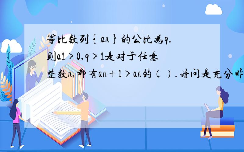 等比数列{an}的公比为q,则a1>0,q>1是对于任意整数n,都有an+1>an的（）.请问是充分非必要条件,还是充要条件?