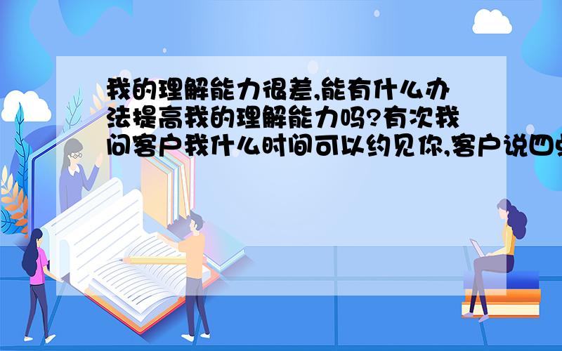 我的理解能力很差,能有什么办法提高我的理解能力吗?有次我问客户我什么时间可以约见你,客户说四点之前都可以,结果我没明白,一直问她具体的时间.结果遭到了客户的反感.我该怎么办?