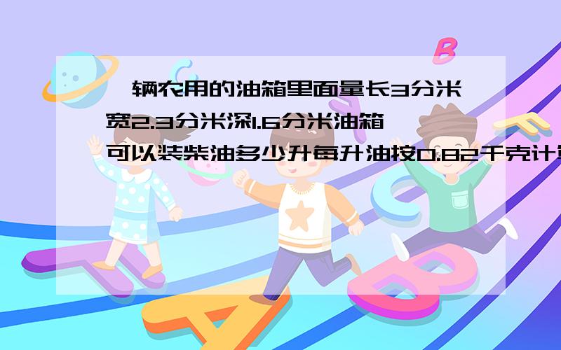 一辆农用的油箱里面量长3分米宽2.3分米深1.6分米油箱可以装柴油多少升每升油按0.82千克计算可以装多少千克越快越好!