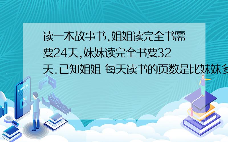 读一本故事书,姐姐读完全书需要24天,妹妹读完全书要32天.已知姐姐 每天读书的页数是比妹妹多4页,问妹妹每天读书多少页?不要方程解!综合算式!