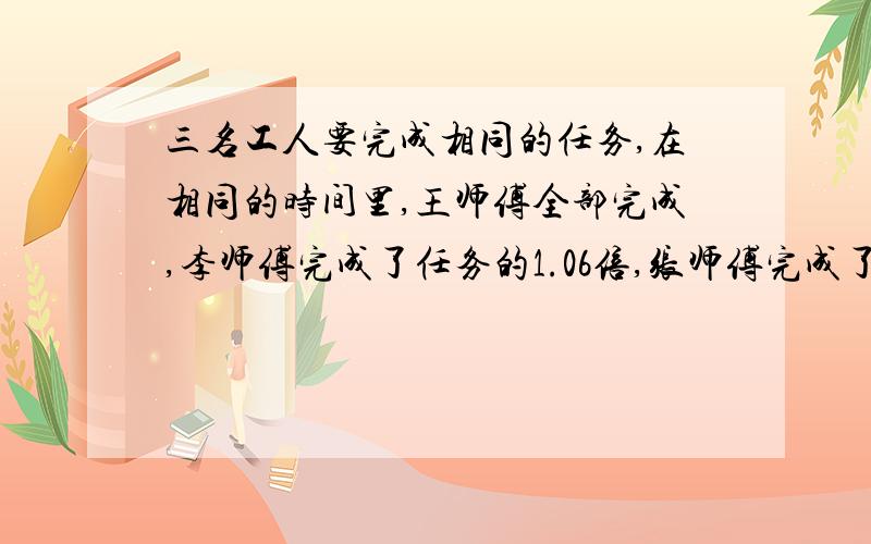 三名工人要完成相同的任务,在相同的时间里,王师傅全部完成,李师傅完成了任务的1.06倍,张师傅完成了任务的百分之98,请你将他们三人按工作效率的高低排列出来.