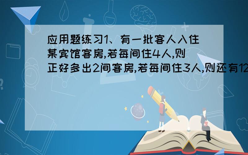 应用题练习1、有一批客人入住某宾馆客房,若每间住4人,则正好多出2间客房,若每间住3人,则还有12人没有住处,问这批客人有多少人?该宾馆客房有多少间?2、某校一、二两班共有95人,体育达标