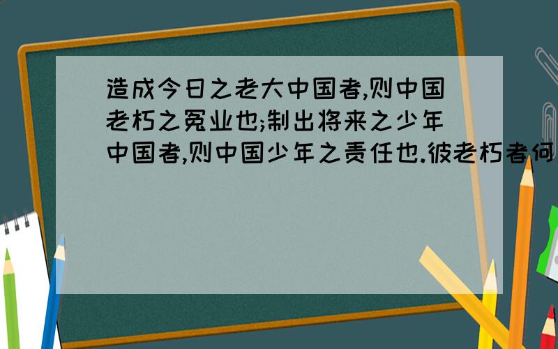 造成今日之老大中国者,则中国老朽之冤业也;制出将来之少年中国者,则中国少年之责任也.彼老朽者何足道?彼与此世界作别之日不远矣,而我少年乃新来而与世界为缘.使举国之少年而果为少年