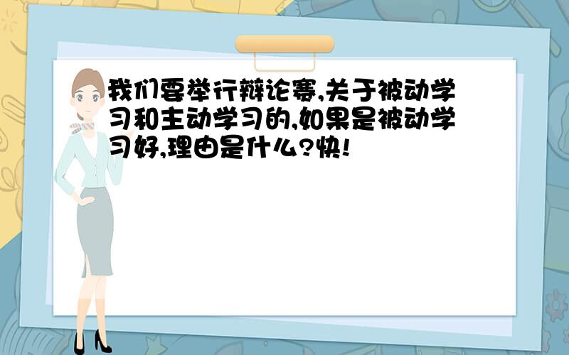 我们要举行辩论赛,关于被动学习和主动学习的,如果是被动学习好,理由是什么?快!