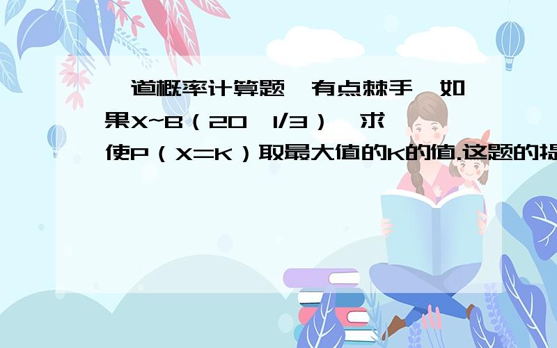 一道概率计算题,有点棘手,如果X~B（20,1/3）,求使P（X=K）取最大值的K的值.这题的提示说试着利用单调性来求解.本人一定给分.答案是6或7.,呵呵,但是偶不知道是怎么来的.呵呵.