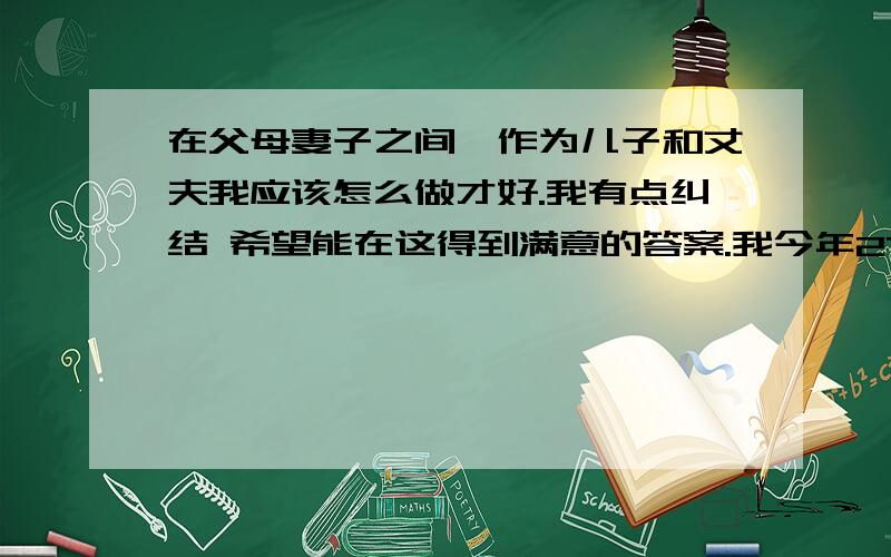 在父母妻子之间,作为儿子和丈夫我应该怎么做才好.我有点纠结 希望能在这得到满意的答案.我今年27,结婚两年了.在当初我步入社会的时候拿着家里仅有的积蓄做点小生意,结果我承认我失败