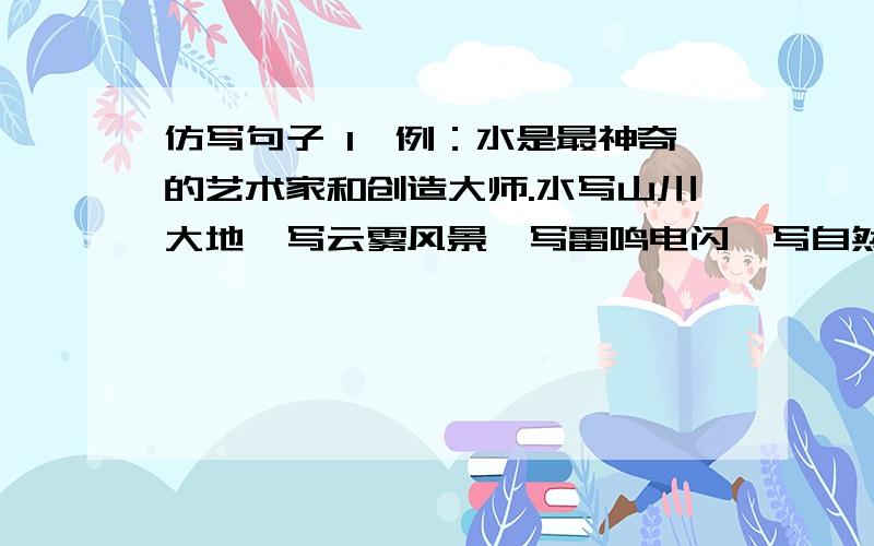 仿写句子 1、例：水是最神奇的艺术家和创造大师.水写山川大地,写云雾风景,写雷鸣电闪,写自然万物,也写芸芸众生,写乡村城市.仿：水是 .水写 .写 .写 .写 .也写 .写 .2、仿：仰望星空,我想到