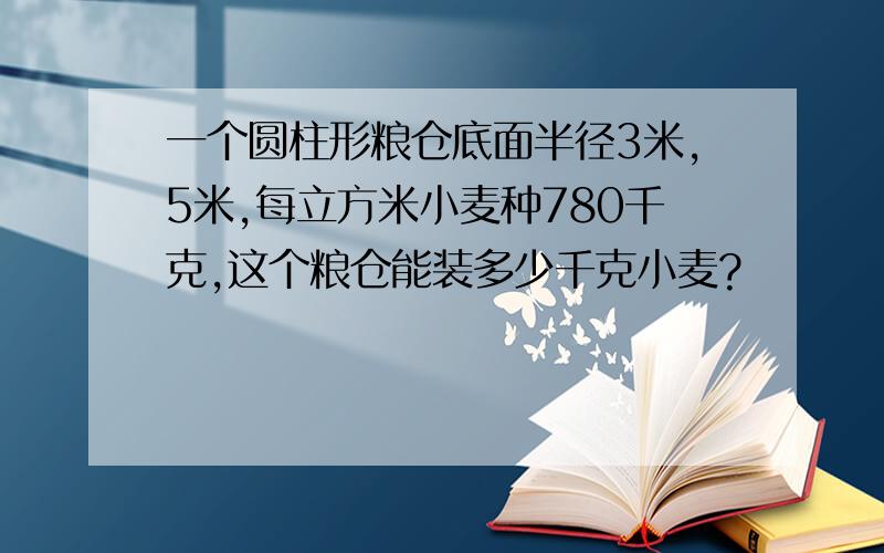 一个圆柱形粮仓底面半径3米,5米,每立方米小麦种780千克,这个粮仓能装多少千克小麦?