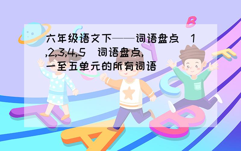 六年级语文下——词语盘点(1,2,3,4,5)词语盘点,一至五单元的所有词语