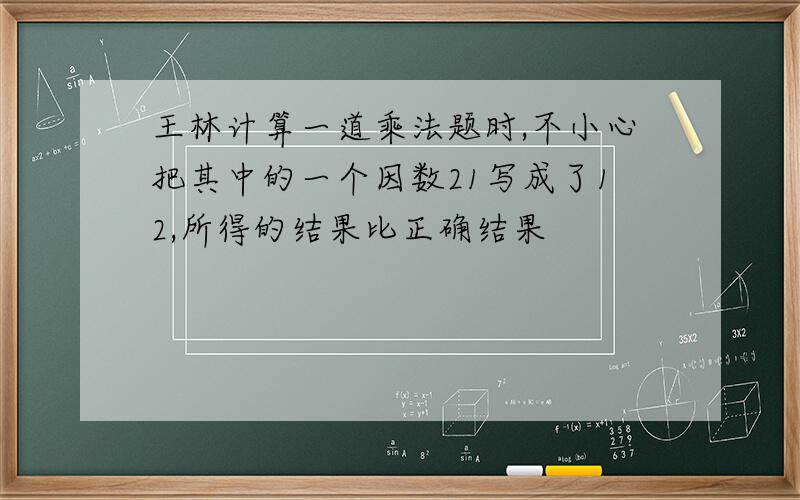 王林计算一道乘法题时,不小心把其中的一个因数21写成了12,所得的结果比正确结果