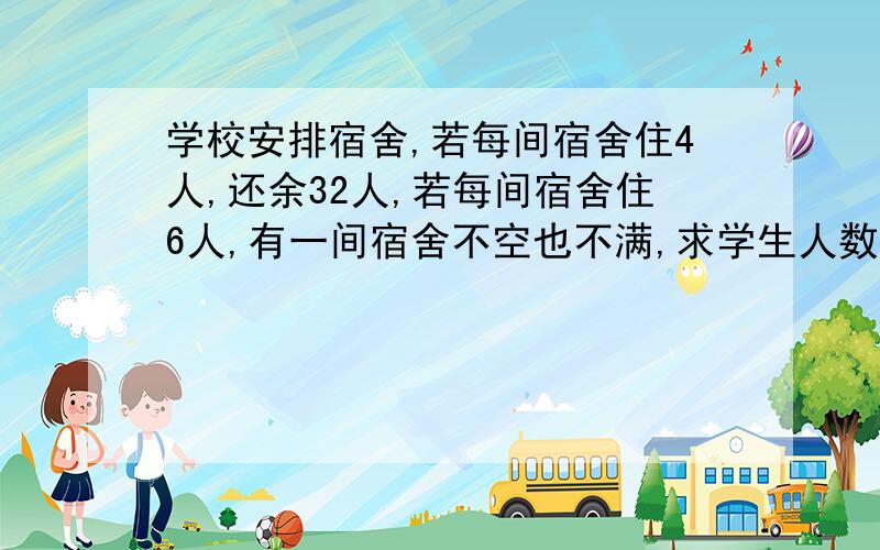 学校安排宿舍,若每间宿舍住4人,还余32人,若每间宿舍住6人,有一间宿舍不空也不满,求学生人数和宿舍间