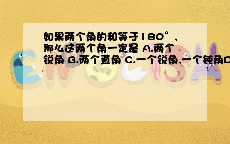 如果两个角的和等于180°,那么这两个角一定是 A.两个锐角 B.两个直角 C.一个锐角,一个钝角D.两个直角或一个锐角,一个钝角