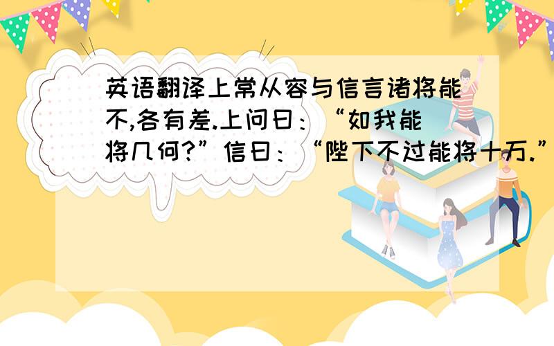 英语翻译上常从容与信言诸将能不,各有差.上问曰：“如我能将几何?”信曰：“陛下不过能将十万.”上曰：“於君何如?”曰：“臣多多而益善耳.”上笑曰：“多多益善,何为为我禽?”信曰