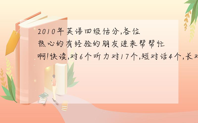 2010年英语四级估分,各位热心的有经验的朋友进来帮帮忙啊!快读,对6个听力对17个,短对话4个,长对话7个,短文6个复合式听写,单词5个,句子就写了每句的前面一点,五六个单词选词填空对6个仔细