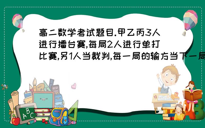 高二数学考试题目.甲乙丙3人进行擂台赛,每局2人进行单打比赛,另1人当裁判,每一局的输方当下一局的裁判甲乙丙3人进行擂台赛,每局2人进行单打比赛,另1人当裁判,每一局的输方当下一局的裁