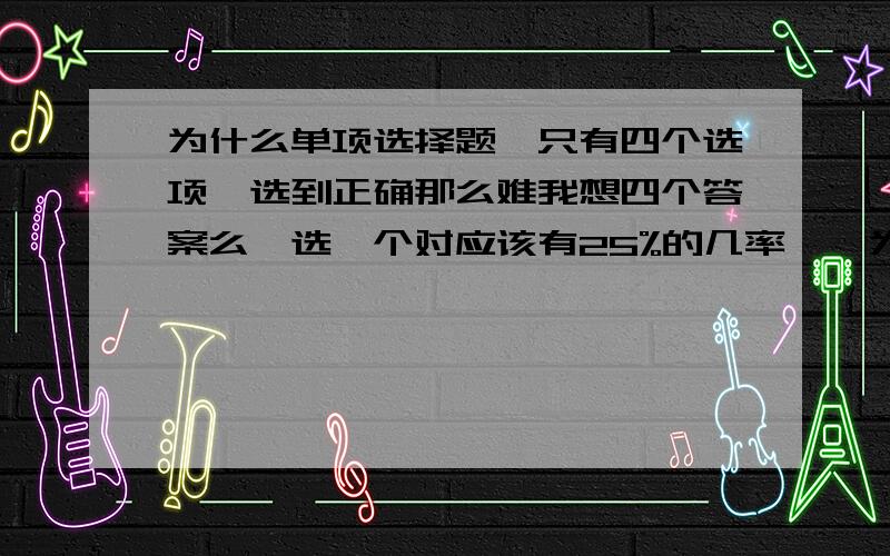 为什么单项选择题,只有四个选项,选到正确那么难我想四个答案么,选一个对应该有25%的几率咯,为什么对与一窍不通的选择题选对的几率那么低呢?