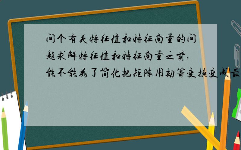 问个有关特征值和特征向量的问题求解特征值和特征向量之前,能不能为了简化把矩阵用初等变换变成最简形或者上/下三角矩阵后再做呢?比如已知A矩阵为（1 2）（3 8）的2x2矩阵,要求特征值