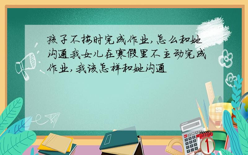 孩子不按时完成作业,怎么和她沟通我女儿在寒假里不主动完成作业,我该怎样和她沟通