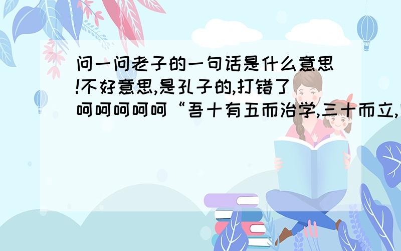 问一问老子的一句话是什么意思!不好意思,是孔子的,打错了呵呵呵呵呵“吾十有五而治学,三十而立,四十而不惑,五十而知天命,六十而耳顺,七十而从心所欲不逾矩.”刚刚学的中国哲学史,不是