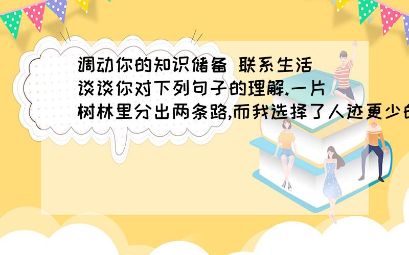 调动你的知识储备 联系生活 谈谈你对下列句子的理解.一片树林里分出两条路,而我选择了人迹更少的一条 从此决定了我一生的道路.为什么我的眼里常含泪水?因为我对这土地爱得深沉.就这