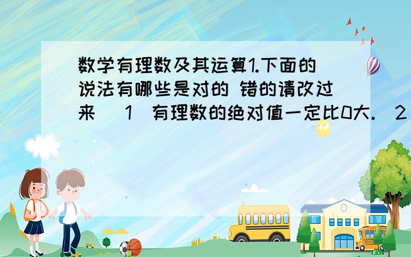 数学有理数及其运算1.下面的说法有哪些是对的 错的请改过来 （1）有理数的绝对值一定比0大.（2）有理数的相反数一定比0小.（3）如果两个数三位绝对值相等,那么这两个数相等.（4）互为