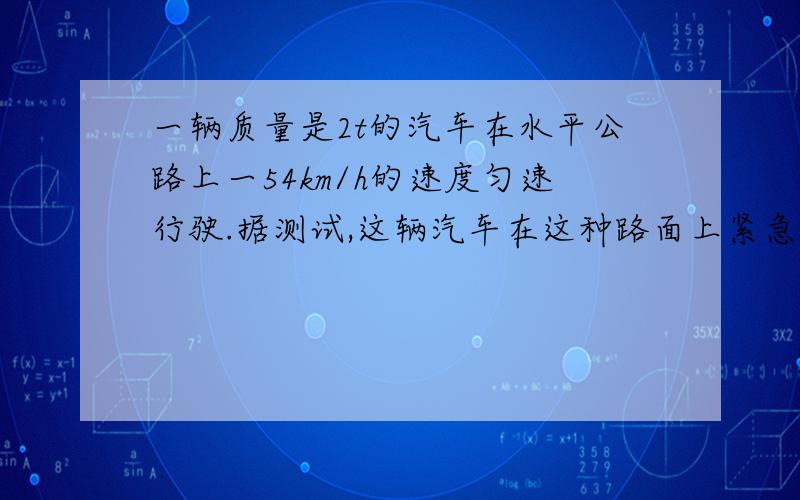 一辆质量是2t的汽车在水平公路上一54km/h的速度匀速行驶.据测试,这辆汽车在这种路面上紧急刹车时,汽车所受的制动力为1.2×10^4N .汽车要滑行多大的距离才能停下来?