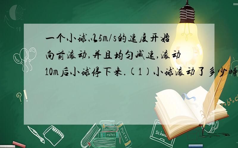 一个小球以5m/s的速度开始向前滚动,并且均匀减速,滚动10m后小球停下来.(1)小球滚动了多少时间?(2)平均每秒小球的运动速度减少多少?(3)小球滚动到5m时约用了多少时间(结果保留小数点后一位)