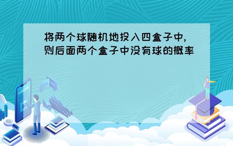 将两个球随机地投入四盒子中,则后面两个盒子中没有球的概率