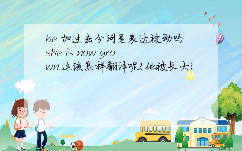 be 加过去分词是表达被动吗she is now grown.这该怎样翻译呢?他被长大?