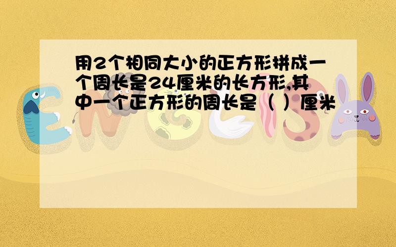 用2个相同大小的正方形拼成一个周长是24厘米的长方形,其中一个正方形的周长是（ ）厘米