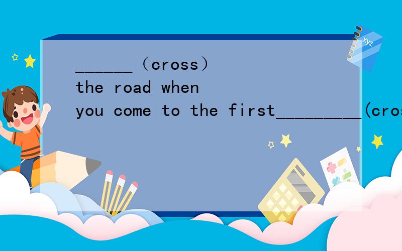 ______（cross） the road when you come to the first_________(cross)两个横线