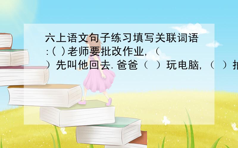 六上语文句子练习填写关联词语:( )老师要批改作业,（ ）先叫他回去.爸爸（ ）玩电脑,（ ）抽烟.小明（ ）上课,（ ）想打瞌睡.（ )老师很凶,（ ）她都是为我们好.（ ） 好好学习,（ ）有好