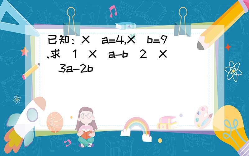 已知：X^a=4,X^b=9.求（1）X^a-b（2）X^3a-2b