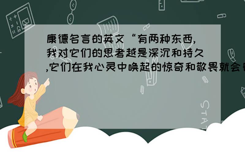 康德名言的英文“有两种东西,我对它们的思考越是深沉和持久,它们在我心灵中唤起的惊奇和敬畏就会日新月异,不断增长,这就是我头上的星空和心中的道德定律.”的英文 谢呢