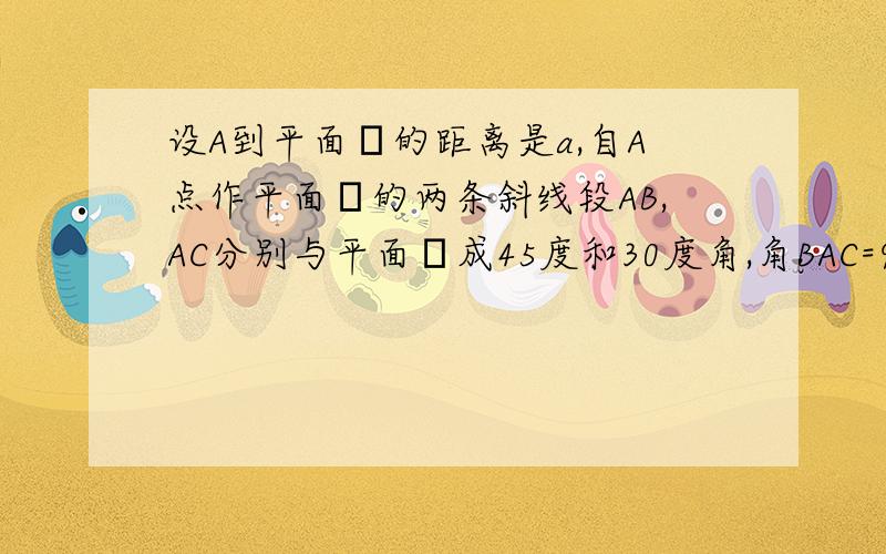 设A到平面α的距离是a,自A点作平面α的两条斜线段AB,AC分别与平面α成45度和30度角,角BAC=90度则两个斜足B,C之间的距离是多少?