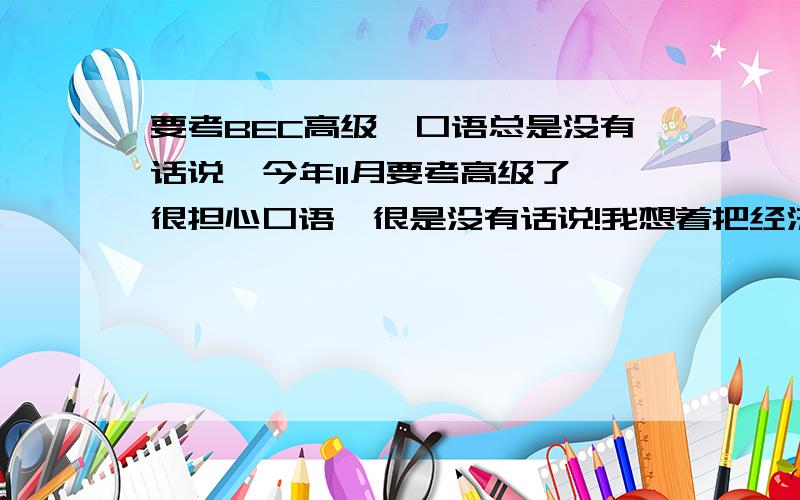 要考BEC高级,口语总是没有话说,今年11月要考高级了,很担心口语,很是没有话说!我想着把经济科学出版社的pass BEC都背下来,而且已经背了七课,但还是觉得没话说.我的输出能力特别差,主要是没