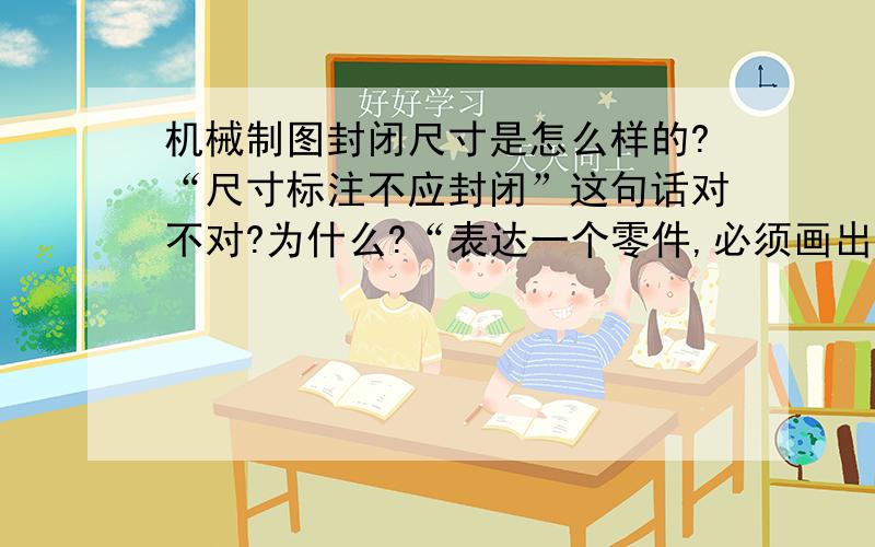 机械制图封闭尺寸是怎么样的?“尺寸标注不应封闭”这句话对不对?为什么?“表达一个零件,必须画出主视图,其余视图和图形按需选用.”这句话对吗?