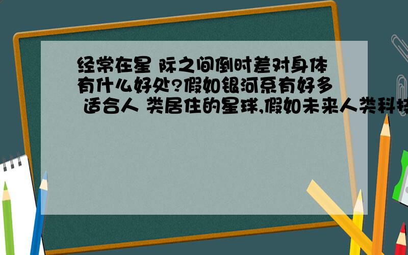 经常在星 际之间倒时差对身体有什么好处?假如银河系有好多 适合人 类居住的星球,假如未来人类科技科技轻松的在这些星球之间穿梭,那么 ,现在 从 医学 角度上讲,如果 常年 来回 不断 的