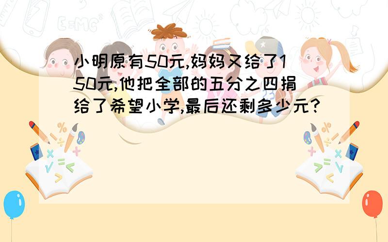 小明原有50元,妈妈又给了150元,他把全部的五分之四捐给了希望小学,最后还剩多少元?